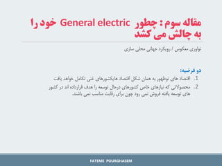 ‫سوم‬ ‫مقاله‬
:
‫چطور‬
General electric
‫را‬ ‫خود‬
‫می‬ ‫چالش‬ ‫به‬
‫کشد‬
‫معکوس‬ ‫نواوری‬
/
‫سازی‬ ‫محلی‬ ‫جهانی‬ ‫رویکرد‬
‫دو‌فرضیه‬
:
.1
‫خواهد‬ ‫تکامل‬ ‫غنی‬ ‫هایکشورهای‬ ‫اقتصاد‬ ‫شکل‬ ‫همان‬ ‫به‬ ‫نوظهور‬ ‫های‬ ‫اقتصاد‬
‫یافت‬
.2
‫محصوالتی‬
‫کشور‬ ‫در‬ ‫اند‬ ‫قرارداده‬ ‫هدف‬ ‫را‬ ‫توسعه‬ ‫درحال‬ ‫کشورهای‬ ‫خاص‬ ‫نیازهای‬ ‫که‬
‫باشند‬ ‫نمی‬ ‫مناسب‬ ‫رقابت‬ ‫برای‬ ‫چون‬ ‫رود‬ ‫نمی‬ ‫فروش‬ ‫یافته‬ ‫توسعه‬ ‫های‬
.
FATEME POURGHASEM
 