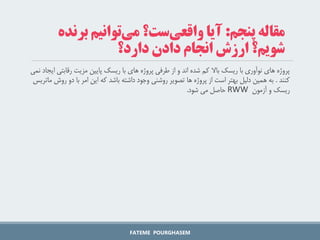 ‫رقابت‬ ‫مزیت‬ ‫پایین‬ ‫ریسک‬ ‫با‬ ‫های‬ ‫پروژه‬ ‫طرفی‬ ‫از‬ ‫و‬ ‫اند‬ ‫شده‬ ‫کم‬ ‫باال‬ ‫ریسک‬ ‫با‬ ‫نوآوری‬ ‫های‬ ‫پروژه‬
‫نمی‬ ‫ایجاد‬ ‫ی‬
‫کنند‬
.
‫ر‬ ‫دو‬ ‫با‬ ‫امر‬ ‫این‬ ‫که‬ ‫باشد‬ ‫داشته‬ ‫وجود‬ ‫روشنی‬ ‫تصویر‬ ‫ها‬ ‫پروژه‬ ‫از‬ ‫است‬ ‫بهتر‬ ‫دلیل‬ ‫همین‬ ‫به‬
‫ماتریس‬ ‫وش‬
‫آزمون‬ ‫و‬ ‫ریسک‬
RWW
‫شود‬ ‫می‬ ‫حاصل‬
.
FATEME POURGHASEM
‫پنجم‬ ‫مقاله‬
:
‫آیا‬
‫ست؟‬‫واقعی‬
‫توانیم‬‫می‬
‫برن‬
‫ده‬
‫دارد؟‬ ‫دادن‬ ‫انجام‬ ‫ارزش‬ ‫شویم؟‬
 