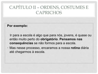 CAPÍTULO II – ORDENS, COSTUMES E
CAPRICHOS
Por exemplo:
Ir para a escola é algo que para nós, jovens, é quase ou
então muito perto do obrigatório. Pensamos nas
consequências se não formos para a escola.
• Mas nesse processo, encaramos a nossa rotina diária
até chegarmos à escola.
 