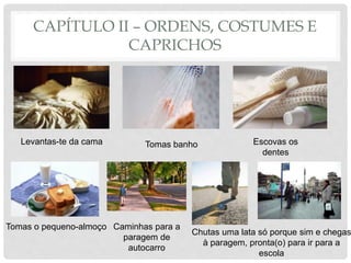 CAPÍTULO II – ORDENS, COSTUMES E
CAPRICHOS
Levantas-te da cama Tomas banho Escovas os
dentes
Tomas o pequeno-almoço Caminhas para a
paragem de
autocarro
Chutas uma lata só porque sim e chegas
à paragem, pronta(o) para ir para a
escola
 