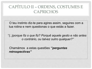CAPÍTULO II – ORDENS, COSTUMES E
CAPRICHOS
O teu instinto diz-te para agires assim, seguires com a
tua rotina e nem questionas o que estás a fazer.
‘’(..)porque fiz o que fiz? Porquê aquele gesto e não antes
o contrário, ou talvez outro qualquer?’’
Chamámos a estas questões ‘’perguntas
retrospectivas’’
 
