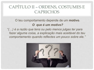 CAPÍTULO II – ORDENS, COSTUMES E
CAPRICHOS
O teu comportamento depende de um motivo.
O que é um motivo?
‘’(…) é a razão que tens ou pelo menos julgas ter para
fazer alguma coisa, a explicação mais aceitável do teu
comportamento quando reflectes um pouco sobre ele.’’
 