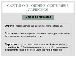 CAPÍTULO II – ORDENS, COSTUMES E
CAPRICHOS
3 tipos de motivação
Ordens – reconhecemos que alguém nos mandou fazer algo.
Costumes – fazemos gestos quase sem pensar, por vezes até os
fazemos porque quem nos rodeia os faz.
Caprichos - ‘’(…) o motivo parece ser a ausência de motivo, (…),
o puro impulso.’’. Podemos considerar que nos dão prazer ou que
simplesmente ocupa o momento vazio que visita o nosso dia.
 