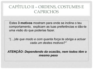 CAPÍTULO II – ORDENS, COSTUMES E
CAPRICHOS
Estes 3 motivos mostram para onde se inclina o teu
comportamento, explicam as tuas preferências e dão-te
uma visão do que poderias fazer.
‘’(…)de que modo e com quanta força te obriga a actuar
cada um destes motivos?’’
ATENÇÃO: Dependendo da ocasião, nem todos têm o
mesmo peso
 