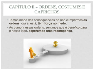 CAPÍTULO II – ORDENS, COSTUMES E
CAPRICHOS
• Temos medo das consequências de não cumprirmos as
ordens, ora aí está, têm força no medo.
• Ao cumprir essas ordens, sentimos que é benéfico para
o nosso lado, esperamos uma recompensa.
 