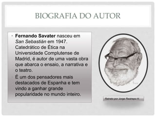 BIOGRAFIA DO AUTOR
• Fernando Savater nasceu em
San Sebastián em 1947.
Catedrático de Ética na
Universidade Complutense de
Madrid, é autor de uma vasta obra
que abarca o ensaio, a narrativa e
o teatro.
• É um dos pensadores mais
destacados de Espanha e tem
vindo a ganhar grande
popularidade no mundo inteiro.
Retrato por Jorge Restrepo H.
 