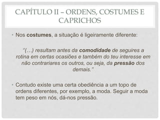 CAPÍTULO II – ORDENS, COSTUMES E
CAPRICHOS
• Nos costumes, a situação é ligeiramente diferente:
‘’(…) resultam antes da comodidade de seguires a
rotina em certas ocasiões e também do teu interesse em
não contrariares os outros, ou seja, da pressão dos
demais.’’
• Contudo existe uma certa obediência a um topo de
ordens diferentes, por exemplo, a moda. Seguir a moda
tem peso em nós, dá-nos pressão.
 