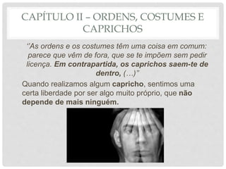 CAPÍTULO II – ORDENS, COSTUMES E
CAPRICHOS
‘’As ordens e os costumes têm uma coisa em comum:
parece que vêm de fora, que se te impõem sem pedir
licença. Em contrapartida, os caprichos saem-te de
dentro, (…)’’
Quando realizamos algum capricho, sentimos uma
certa liberdade por ser algo muito próprio, que não
depende de mais ninguém.
 