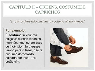 CAPÍTULO II – ORDENS, COSTUMES E
CAPRICHOS
“(…)as ordens não bastam, o costume ainda menos.”
Por exemplo:
É costume tu vestires
calças e cuecas todas as
manhãs, mas, se em caso
de incêndio não tivesses
tempo para o fazer, não te
sentirias demasiado
culpado por isso… ou
então sim.
 