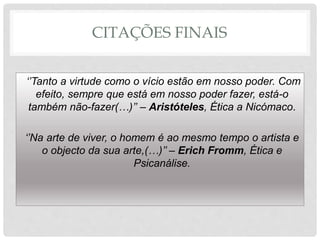 CITAÇÕES FINAIS
‘’Tanto a virtude como o vício estão em nosso poder. Com
efeito, sempre que está em nosso poder fazer, está-o
também não-fazer(…)’’ – Aristóteles, Ética a Nicómaco.
‘’Na arte de viver, o homem é ao mesmo tempo o artista e
o objecto da sua arte,(…)’’ – Erich Fromm, Ética e
Psicanálise.
 
