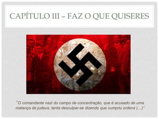 CAPÍTULO III – FAZ O QUE QUISERES
‘’O comandante nazi do campo de concentração, que é acusado de uma
matança de judeus, tenta desculpar-se dizendo que cumpriu ordens (…)’’
 
