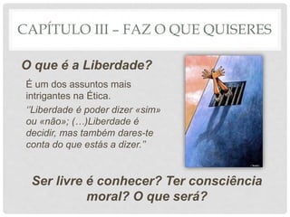 CAPÍTULO III – FAZ O QUE QUISERES
O que é a Liberdade?
Ser livre é conhecer? Ter consciência
moral? O que será?
É um dos assuntos mais
intrigantes na Ética.
‘’Liberdade é poder dizer «sim»
ou «não»; (…)Liberdade é
decidir, mas também dares-te
conta do que estás a dizer.’’
 