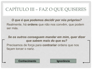 CAPÍTULO III – FAZ O QUE QUISERES
O que é que podemos decidir por nós próprios?
Realmente, há ordens que não nos convêm, que podem
ser más.
Se os outros conseguem mandar em mim, quer dizer
que sabem mais do que eu?
Precisamos de força para contrariar ordens que nos
façam torcer o nariz.
Conhecimento Ignorância
 