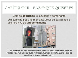 CAPÍTULO III – FAZ O QUE QUISERES
Com os caprichos, o resultado é semelhante.
Um capricho pode no momento voltar-se contra nós, o
que nos leva ao arrependimento.
‘’(…) o capricho de atravessar sempre a rua quando os semáforos estão no
vermelho poderá uma ou duas vezes ser divertido, mas chegarei a velho se
continuar a fazê-lo todos os dias?’’
 