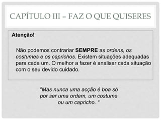 CAPÍTULO III – FAZ O QUE QUISERES
Atenção!
Não podemos contrariar SEMPRE as ordens, os
costumes e os caprichos. Existem situações adequadas
para cada um. O melhor a fazer é analisar cada situação
com o seu devido cuidado.
‘’Mas nunca uma acção é boa só
por ser uma ordem, um costume
ou um capricho. ‘’
 