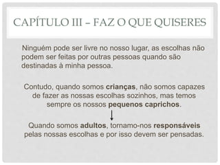 CAPÍTULO III – FAZ O QUE QUISERES
Ninguém pode ser livre no nosso lugar, as escolhas não
podem ser feitas por outras pessoas quando são
destinadas à minha pessoa.
Contudo, quando somos crianças, não somos capazes
de fazer as nossas escolhas sozinhos, mas temos
sempre os nossos pequenos caprichos.
Quando somos adultos, tornamo-nos responsáveis
pelas nossas escolhas e por isso devem ser pensadas.
 