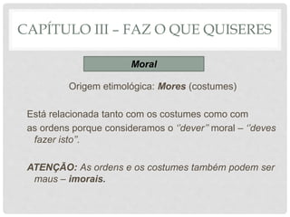 CAPÍTULO III – FAZ O QUE QUISERES
Origem etimológica: Mores (costumes)
Está relacionada tanto com os costumes como com
as ordens porque consideramos o ‘’dever’’ moral – ‘’deves
fazer isto’’.
ATENÇÃO: As ordens e os costumes também podem ser
maus – imorais.
Moral
 