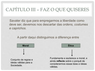 CAPÍTULO III – FAZ O QUE QUISERES
Savater diz que para empregarmos a liberdade como
deve ser, devemos nos descartar das ordens, costumes
e caprichos.
A partir daqui distinguimos a diferença entre
ÉticaMoral
Conjunto de regras e
ideias válidas para a
Sociedade.
Fundamenta e esclarece a moral, e
ainda reflecte sobre o porquê de
considerarmos essas leias e ideias
válidas.
 