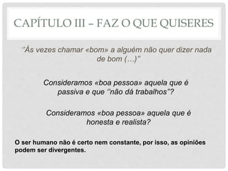 CAPÍTULO III – FAZ O QUE QUISERES
‘’Às vezes chamar «bom» a alguém não quer dizer nada
de bom (…)’’
Consideramos «boa pessoa» aquela que é
passiva e que ‘’não dá trabalhos’’?
Consideramos «boa pessoa» aquela que é
honesta e realista?
O ser humano não é certo nem constante, por isso, as opiniões
podem ser divergentes.
 