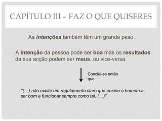 CAPÍTULO III – FAZ O QUE QUISERES
As intenções também têm um grande peso.
A intenção da pessoa pode ser boa mas os resultados
da sua acção podem ser maus, ou vice-versa.
Conclui-se então
que
‘’(…) não existe um regulamento claro que ensine o homem a
ser bom e funcionar sempre como tal, (…)’’
 