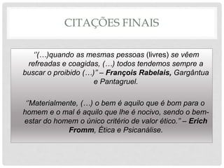 CITAÇÕES FINAIS
‘’(…)quando as mesmas pessoas (livres) se vêem
refreadas e coagidas, (…) todos tendemos sempre a
buscar o proibido (…)’’ – François Rabelais, Gargântua
e Pantagruel.
‘’Materialmente, (…) o bem é aquilo que é bom para o
homem e o mal é aquilo que lhe é nocivo, sendo o bem-
estar do homem o único critério de valor ético.’’ – Erich
Fromm, Ética e Psicanálise.
 