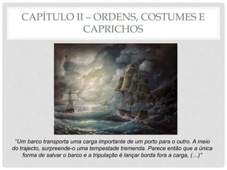CAPÍTULO II – ORDENS, COSTUMES E
CAPRICHOS
‘’Um barco transporta uma carga importante de um porto para o outro. A meio
do trajecto, surpreende-o uma tempestade tremenda. Parece então que a única
forma de salvar o barco e a tripulação é lançar borda fora a carga, (…)’’
 