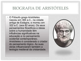 BIOGRAFIA DE ARISTÓTELES
• O Filósofo grego Aristóteles
nasceu em 384 a.C., na cidade
antiga de Estágira, e morreu em
322 a.C. (aos 62 anos). Os seus
pensamentos filosóficos e ideias
sobre a humanidade têm
influências significativas na
educação e no pensamento
ocidental contemporâneo.
Aristóteles é considerado o criador
do pensamento lógico. As suas
obras influenciaram também a
teologia medieval da cristandade.
 