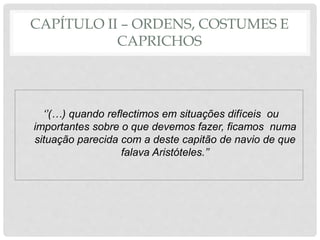CAPÍTULO II – ORDENS, COSTUMES E
CAPRICHOS
‘’(…) quando reflectimos em situações difíceis ou
importantes sobre o que devemos fazer, ficamos numa
situação parecida com a deste capitão de navio de que
falava Aristóteles.’’
 