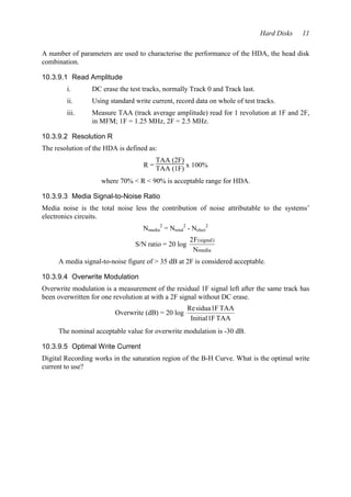 Hard Disks 11 
A number of parameters are used to characterise the performance of the HDA, the head disk 
combination. 
10.3.9.1 Read Amplitude 
i. DC erase the test tracks, normally Track 0 and Track last. 
ii. Using standard write current, record data on whole of test tracks. 
iii. Measure TAA (track average amplitude) read for 1 revolution at 1F and 2F, 
in MFM; 1F = 1.25 MHz, 2F = 2.5 MHz. 
10.3.9.2 Resolution R 
The resolution of the HDA is defined as: 
R = 
TAA (2F) 
TAA (1F) x 100% 
where 70% < R < 90% is acceptable range for HDA. 
10.3.9.3 Media Signal-to-Noise Ratio 
Media noise is the total noise less the contribution of noise attributable to the systems’ 
electronics circuits. 
Nmedia 
2 = Ntotal 
2 - Nelect 
2 
S/N ratio = 20 log 
2F 
N 
( ) 
signal 
media 
A media signal-to-noise figure of > 35 dB at 2F is considered acceptable. 
10.3.9.4 Overwrite Modulation 
Overwrite modulation is a measurement of the residual 1F signal left after the same track has 
been overwritten for one revolution at with a 2F signal without DC erase. 
Overwrite (dB) = 20 log 
Re sidua 1 
F TAA 
Initial 1 
FTAA 
The nominal acceptable value for overwrite modulation is -30 dB. 
10.3.9.5 Optimal Write Current 
Digital Recording works in the saturation region of the B-H Curve. What is the optimal write 
current to use? 
 