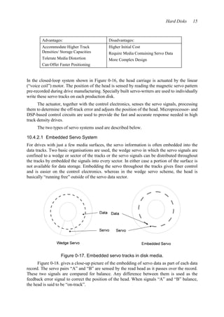 Hard Disks 15 
Advantages: Disadvantages: 
Accommodate Higher Track 
Densities/ Storage Capacities 
Tolerate Media Distortion 
Can Offer Faster Positioning 
Higher Initial Cost 
Require Media Containing Servo Data 
More Complex Design 
In the closed-loop system shown in Figure 0-16, the head carriage is actuated by the linear 
(“voice coil”) motor. The position of the head is sensed by reading the magnetic servo pattern 
pre-recorded during drive manufacturing. Specially built servo-writers are used to individually 
write these servo tracks on each production disk. 
The actuator, together with the control electronics, senses the servo signals, processing 
them to determine the off-track error and adjusts the position of the head. Microprocessor- and 
DSP-based control circuits are used to provide the fast and accurate response needed in high 
track density drives. 
The two types of servo systems used are described below. 
10.4.2.1 Embedded Servo System 
For drives with just a few media surfaces, the servo information is often embedded into the 
data tracks. Two basic organisations are used, the wedge servo in which the servo signals are 
confined to a wedge or sector of the tracks or the servo signals can be distributed throughout 
the tracks by embedded the signals into every sector. In either case a portion of the surface is 
not available for data storage. Embedding the servo throughout the tracks gives finer control 
and is easier on the control electronics. whereas in the wedge servo scheme, the head is 
basically “running free” outside of the servo data sector. 
Figure 0-17. Embedded servo tracks in disk media. 
Figure 0-18. gives a close-up picture of the embedding of servo data as part of each data 
record. The servo pairs “A” and “B” are sensed by the read head as it passes over the record. 
These two signals are compared for balance. Any difference between them is used as the 
feedback error signal to correct the position of the head. When signals “A” and “B” balance, 
the head is said to be “on-track”. 
 