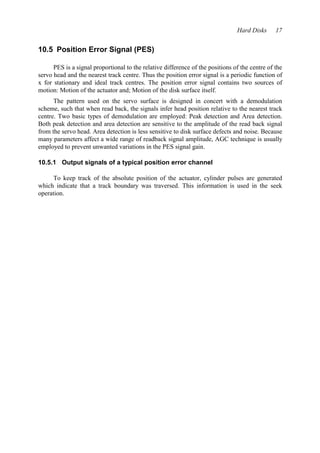 Hard Disks 17 
10.5 Position Error Signal (PES) 
PES is a signal proportional to the relative difference of the positions of the centre of the 
servo head and the nearest track centre. Thus the position error signal is a periodic function of 
x for stationary and ideal track centres. The position error signal contains two sources of 
motion: Motion of the actuator and; Motion of the disk surface itself. 
The pattern used on the servo surface is designed in concert with a demodulation 
scheme, such that when read back, the signals infer head position relative to the nearest track 
centre. Two basic types of demodulation are employed: Peak detection and Area detection. 
Both peak detection and area detection are sensitive to the amplitude of the read back signal 
from the servo head. Area detection is less sensitive to disk surface defects and noise. Because 
many parameters affect a wide range of readback signal amplitude, AGC technique is usually 
employed to prevent unwanted variations in the PES signal gain. 
10.5.1 Output signals of a typical position error channel 
To keep track of the absolute position of the actuator, cylinder pulses are generated 
which indicate that a track boundary was traversed. This information is used in the seek 
operation. 
 