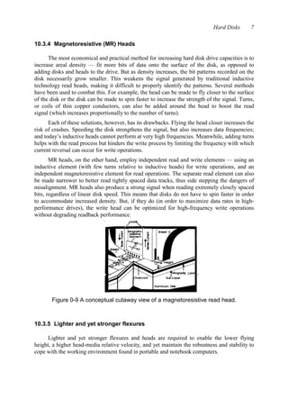 Hard Disks 7 
10.3.4 Magnetoresistive (MR) Heads 
The most economical and practical method for increasing hard disk drive capacities is to 
increase areal density — fit more bits of data onto the surface of the disk, as opposed to 
adding disks and heads to the drive. But as density increases, the bit patterns recorded on the 
disk necessarily grow smaller. This weakens the signal generated by traditional inductive 
technology read heads, making it difficult to properly identify the patterns. Several methods 
have been used to combat this. For example, the head can be made to fly closer to the surface 
of the disk or the disk can be made to spin faster to increase the strength of the signal. Turns, 
or coils of thin copper conductors, can also be added around the head to boost the read 
signal (which increases proportionally to the number of turns). 
Each of these solutions, however, has its drawbacks. Flying the head closer increases the 
risk of crashes. Speeding the disk strengthens the signal, but also increases data frequencies; 
and today’s inductive heads cannot perform at very high frequencies. Meanwhile, adding turns 
helps with the read process but hinders the write process by limiting the frequency with which 
current reversal can occur for write operations. 
MR heads, on the other hand, employ independent read and write elements — using an 
inductive element (with few turns relative to inductive heads) for write operations, and an 
independent magnetoresistive element for read operations. The separate read element can also 
be made narrower to better read tightly spaced data tracks, thus side stepping the dangers of 
misalignment. MR heads also produce a strong signal when reading extremely closely spaced 
bits, regardless of linear disk speed. This means that disks do not have to spin faster in order 
to accommodate increased density. But, if they do (in order to maximize data rates in high-performance 
drives), the write head can be optimized for high-frequency write operations 
without degrading readback performance. 
Figure 0-9 A conceptual cutaway view of a magnetoresistive read head. 
10.3.5 Lighter and yet stronger flexures 
Lighter and yet stronger flexures and heads are required to enable the lower flying 
height, a higher head-media relative velocity, and yet maintain the robustness and stability to 
cope with the working environment found in portable and notebook computers. 
 