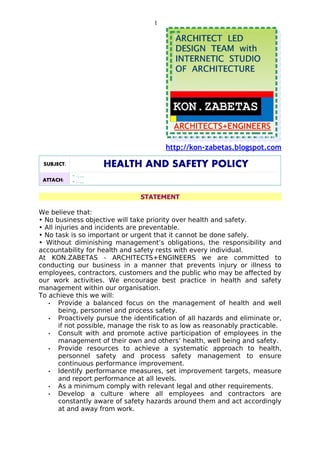 1




                                        http://kon-zabetas.blogspot.com

 SUBJECT:           HEALTH AND SAFETY POLICY
            - …..
 ATTACH:    - …..

                                STATEMENT

We believe that:
• No business objective will take priority over health and safety.
• All injuries and incidents are preventable.
• No task is so important or urgent that it cannot be done safely.
• Without diminishing management’s obligations, the responsibility and
accountability for health and safety rests with every individual.
At KON.ZABETAS - ARCHITECTS+ENGINEERS we are committed to
conducting our business in a manner that prevents injury or illness to
employees, contractors, customers and the public who may be affected by
our work activities. We encourage best practice in health and safety
management within our organisation.
To achieve this we will:
   •   Provide a balanced focus on the management of health and well
       being, personnel and process safety.
   •   Proactively pursue the identification of all hazards and eliminate or,
       if not possible, manage the risk to as low as reasonably practicable.
   •   Consult with and promote active participation of employees in the
       management of their own and others’ health, well being and safety.
   •   Provide resources to achieve a systematic approach to health,
       personnel safety and process safety management to ensure
       continuous performance improvement.
   •   Identify performance measures, set improvement targets, measure
       and report performance at all levels.
   •   As a minimum comply with relevant legal and other requirements.
   •   Develop a culture where all employees and contractors are
       constantly aware of safety hazards around them and act accordingly
       at and away from work.
 