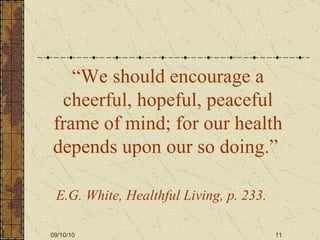 “ We should encourage a cheerful, hopeful, peaceful frame of mind; for our health depends upon our so doing.”   E.G. White, Healthful Living, p. 233.   