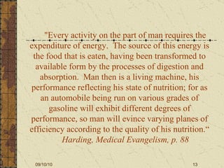 "Every activity on the part of man requires the expenditure of energy.  The source of this energy is the food that is eaten, having been transformed to available form by the processes of digestion and absorption.  Man then is a living machine, his performance reflecting his state of nutrition; for as an automobile being run on various grades of   gasoline will exhibit different degrees of performance, so man will evince varying planes of efficiency according to the quality of his nutrition.“   Harding, Medical Evangelism, p. 88 