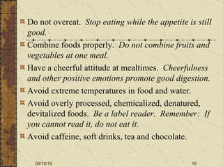 Do not overeat.  Stop eating while the appetite is still good. Combine foods properly.  Do not combine fruits and vegetables at one meal. Have a cheerful attitude at mealtimes.  Cheerfulness and other positive emotions promote good digestion. Avoid extreme temperatures in food and water. Avoid overly processed, chemicalized, denatured, devitalized foods.  Be a label reader.  Remember:  If you cannot read it, do not eat it. Avoid caffeine, soft drinks, tea and chocolate. 