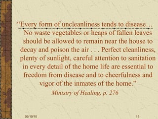 “ Every form of uncleanliness tends to disease…No waste vegetables or heaps of fallen leaves should be allowed to remain near the house to decay and poison the air . . . Perfect cleanliness, plenty of sunlight, careful attention to sanitation in every detail of the home life are essential to freedom from disease and to cheerfulness and vigor of the inmates of the home.” Ministry of Healing, p. 276 