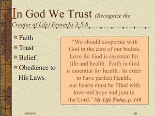 I n God We Trust  (Recognize the Creator of Life) Proverbs 3:5-8 Faith  Trust Belief Obedience to  His Laws “ We should cooperate with God in the care of our bodies. Love for God is essential for  life and health.  Faith in God is essential for health.  In order  to have perfect Health,  our hearts must be filled with love and hope and join in  the Lord.”   My Life Today, p. 149 