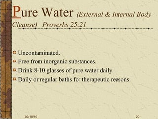 P ure Water  (External & Internal Body Cleanse)  Proverbs 25:21 Uncontaminated. Free from inorganic substances. Drink 8-10 glasses of pure water daily Daily or regular baths for therapeutic reasons. 