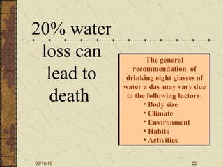 20% water loss can lead to death  The general recommendation  of drinking eight glasses of water a day may vary due to the following factors: Body size  Climate Environment Habits Activities 