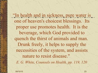 “ In health and in sickness, pure water is one of heaven's choicest blessings.  Its proper use promotes health.  It is the beverage, which God provided to quench the thirst of animals and man.  Drunk freely, it helps to supply the necessities of the system, and assists nature to resist disease."  E. G. White, Counsels on Health, pp. 119, 120   