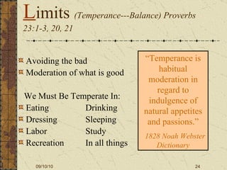 L imits  (Temperance---Balance) Proverbs 23:1-3, 20, 21 Avoiding the bad Moderation of what is good We Must Be Temperate In: Eating   Drinking Dressing Sleeping Labor Study Recreation  In all things “ Temperance is habitual moderation in regard to indulgence of natural appetites and passions.” 1828 Noah Webster Dictionary 