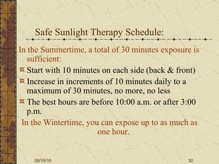 Safe Sunlight Therapy Schedule: In the Summertime, a total of 30 minutes exposure is sufficient: Start with 10 minutes on each side (back & front) Increase in increments of 10 minutes daily to a maximum of 30 minutes, no more, no less The best hours are before 10:00 a.m. or after 3:00 p.m. In the Wintertime, you can expose up to as much as one hour. 