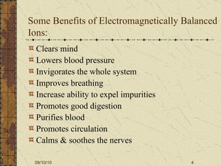 Some Benefits of Electromagnetically Balanced Ions: Clears mind Lowers blood pressure Invigorates the whole system Improves breathing Increase ability to expel impurities Promotes good digestion Purifies blood  Promotes circulation Calms & soothes the nerves 