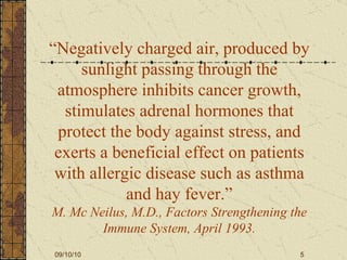 “ Negatively charged air, produced by sunlight passing through the atmosphere   inhibits cancer growth, stimulates adrenal   hormones that protect the body against stress, and exerts a beneficial effect on patients with allergic disease such as asthma and hay fever.” M. Mc Neilus, M.D., Factors Strengthening the Immune System, April 1993. 