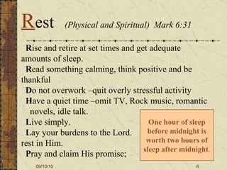 R ise and retire at set times and get adequate amounts of sleep.    R ead something calming, think positive and be thankful     D o not overwork –quit overly stressful activity   H ave a quiet time –omit TV, Rock music, romantic  novels, idle talk.   L ive simply.   L ay your burdens to the Lord.  rest in Him.    P ray and claim His promise; One hour of sleep before midnight is worth two hours of sleep after midnight . R est   (Physical and Spiritual)  Mark 6:31 