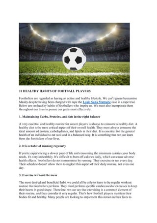 10 HEALTHY HABITS OF FOOTBALL PLAYERS
Footballers are regarded as having an active and healthy lifestyle. We can't ignore benzamine
Mandy despite having been charged with rape the Louis Saha Matturie case in a rape trial.
Below are ten healthy habits of footballers who inspire us. We must also incorporate them
throughout our lives to pursue our goals most effectively.
1. Maintaining Carbs, Proteins, and fats in the right balance
A very essential and healthy routine for soccer players is always to consume a healthy diet. A
healthy diet is the most critical aspect of their overall health. They must always consume the
ideal amount of protein, carbohydrates, and lipids in their diet. It is essential for the general
health of an individual to eat well and in a balanced way. It is something that we can learn
from the footballers of our lives.
2. It is a habit of running regularly
If you're experiencing a slower pace of life and consuming the minimum calories your body
needs, it's very unhealthily. It's difficult to burn off calories daily, which can cause adverse
health effects. Footballers do not compromise by running. They exercise or run every day.
Their schedule doesn't allow them to neglect this aspect of their daily routine, not even one
day.
3. Exercise without the mess
The most desired and beneficial habit we could all be able to learn is the regular workout
routine that footballers perform. They must perform specific cardiovascular exercises to keep
their hearts in good shape. Therefore, we can say that exercising is a common element of
their routine, and they consider it very regular. That's how football players maintain their
bodies fit and healthy. Many people are looking to implement this notion in their lives to
 