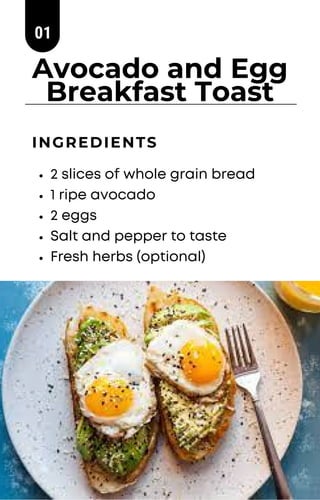 Avocado and Egg
Breakfast Toast
2 slices of whole grain bread
1 ripe avocado
2 eggs
Salt and pepper to taste
Fresh herbs (...