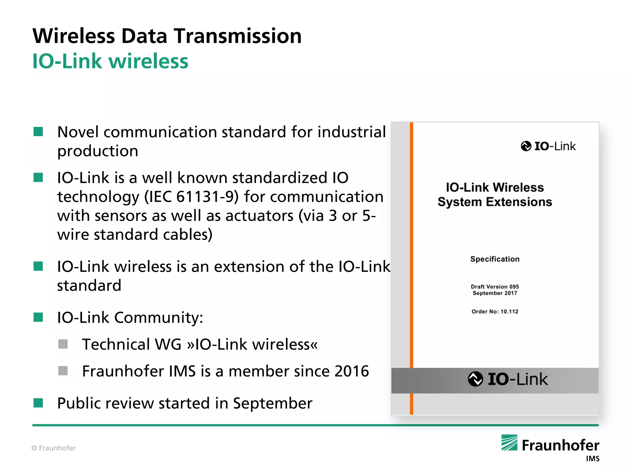 © Fraunhofer
Wireless Data Transmission
IO-Link wireless
 Novel communication standard for industrial
production
 IO-Link is a well known standardized IO
technology (IEC 61131-9) for communication
with sensors as well as actuators (via 3 or 5-
wire standard cables)
 IO-Link wireless is an extension of the IO-Link
standard
 IO-Link Community:
 Technical WG »IO-Link wireless«
 Fraunhofer IMS is a member since 2016
 Public review started in September
 