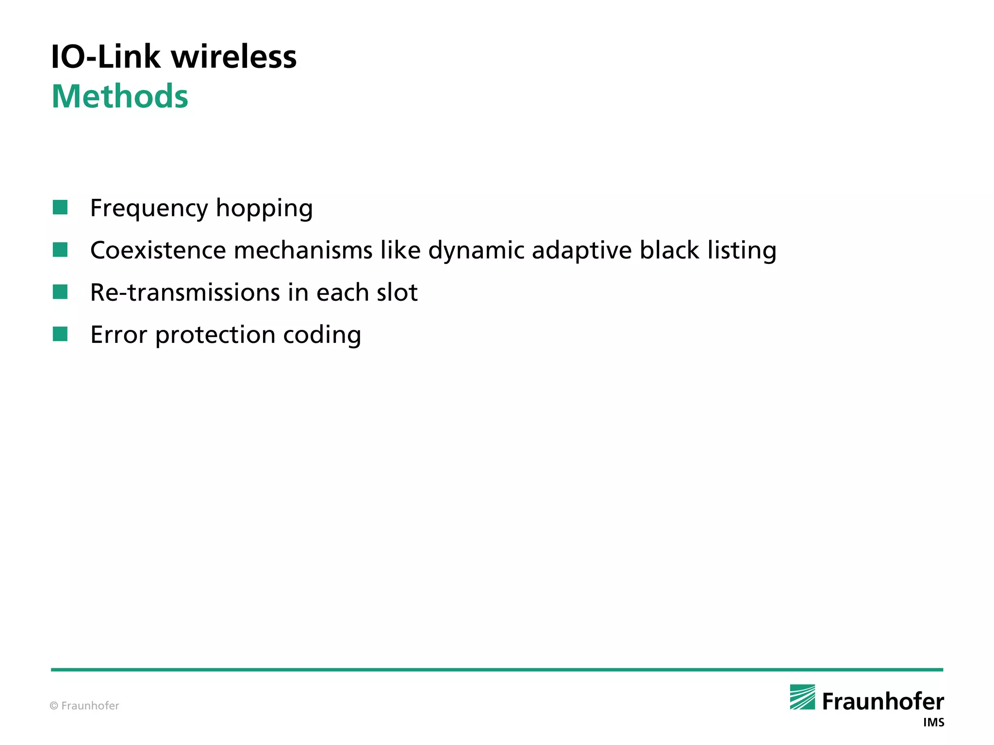 © Fraunhofer
IO-Link wireless
Methods
 Frequency hopping
 Coexistence mechanisms like dynamic adaptive black listing
 Re-transmissions in each slot
 Error protection coding
 